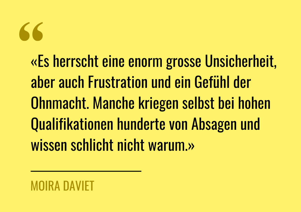 Zitat von Moira Daviet: «Es herrscht eine enorm grosse Unsicherheit, aber auch Frustration und ein Gefühl der Ohnmacht. Manche kriegen selbst bei hohen Qualifikationen hunderte von Absagen und wissen schlicht nicht warum.»