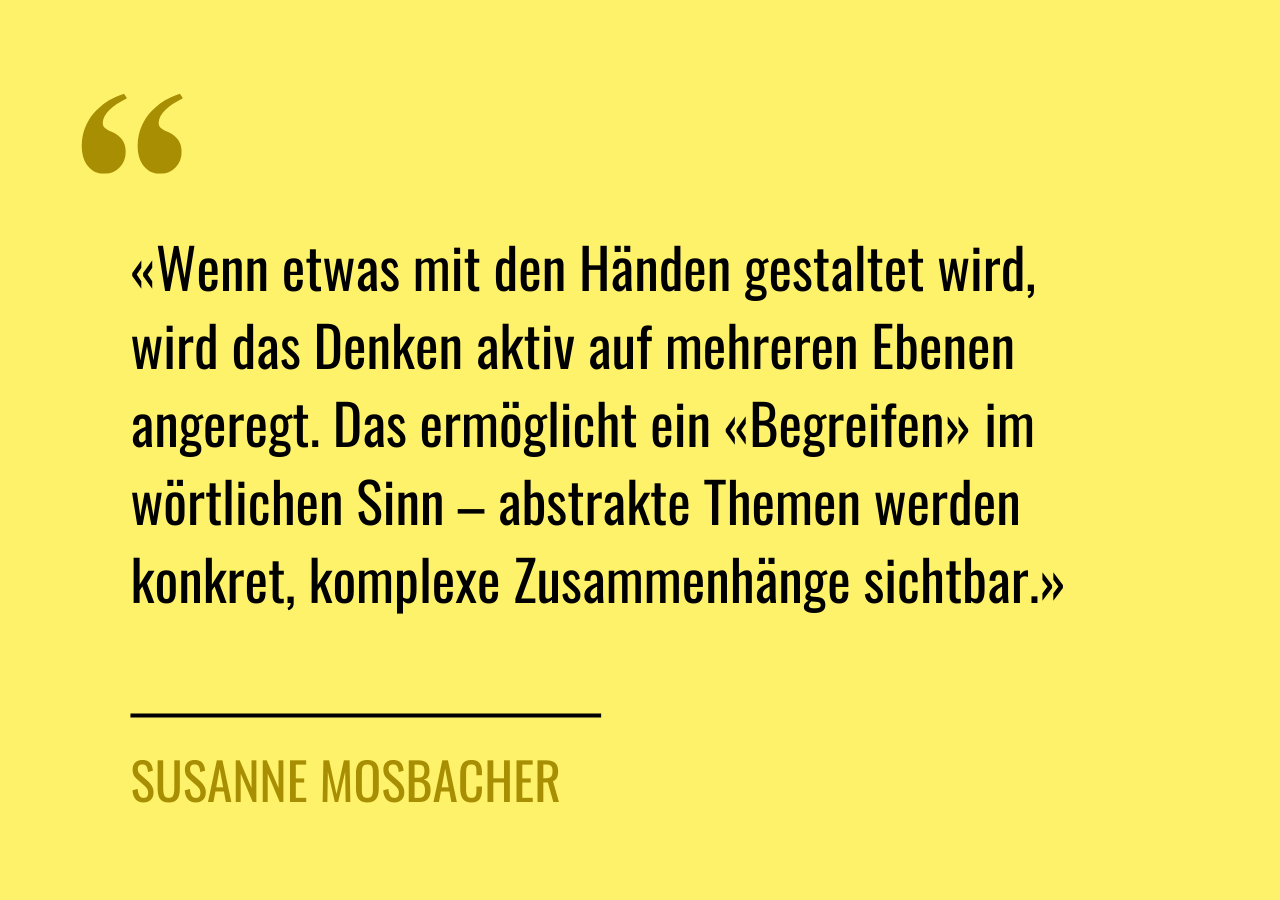 Artikelzitat: «Wenn etwas mit den Händen gestaltet wird, wird das Denken aktiv auf mehreren Ebenen angeregt. Das ermöglicht ein «Begreifen» im wörtlichen Sinn – abstrakte Themen werden konkret, komplexe Zusammenhänge sichtbar.»