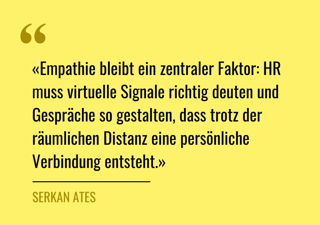 Zitat von Serkan Ates: «Empathie bleibt ein zentraler Faktor: HR muss virtuelle Signale richtig deuten und Gespräche so gestalten, dass trotz der räumlichen Distanz eine persönliche Verbindung entsteht.»