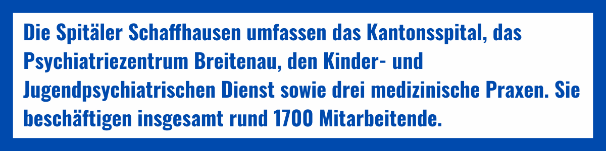 Die Spitäler Schaffhausen umfassen das Kantonsspital, das Psychiatriezentrum Breitenau, den Kinder- und Jugendpsychiatrischen Dienst sowie drei medizinische Praxen. Sie beschäftigen insgesamt rund 1700 Mitarbeitende.