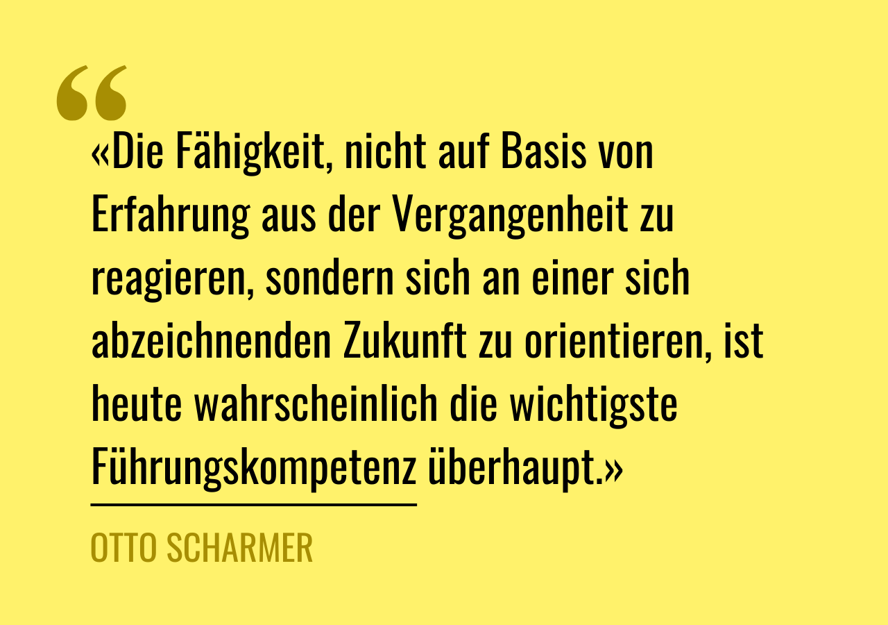 Zitat von Otto Scharmer: «Die Fähigkeit, nicht auf Basis von Erfahrung aus der Vergangenheit zu reagieren, sondern sich an einer sich abzeichnenden Zukunft zu orientieren, ist heute wahrscheinlich die wichtigste Führungskompetenz überhaupt.»
