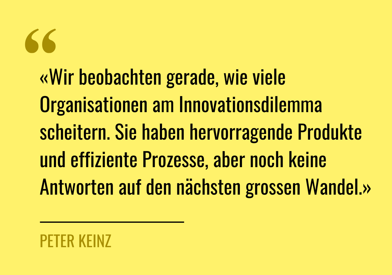 Zitat von Peter Keinz: «Wir beobachten gerade, wie viele Organisationen am Innovationsdilemma scheitern. Sie haben hervorragende Produkte und effiziente Prozesse, aber noch keine Antworten auf den nächsten grossen Wandel.»