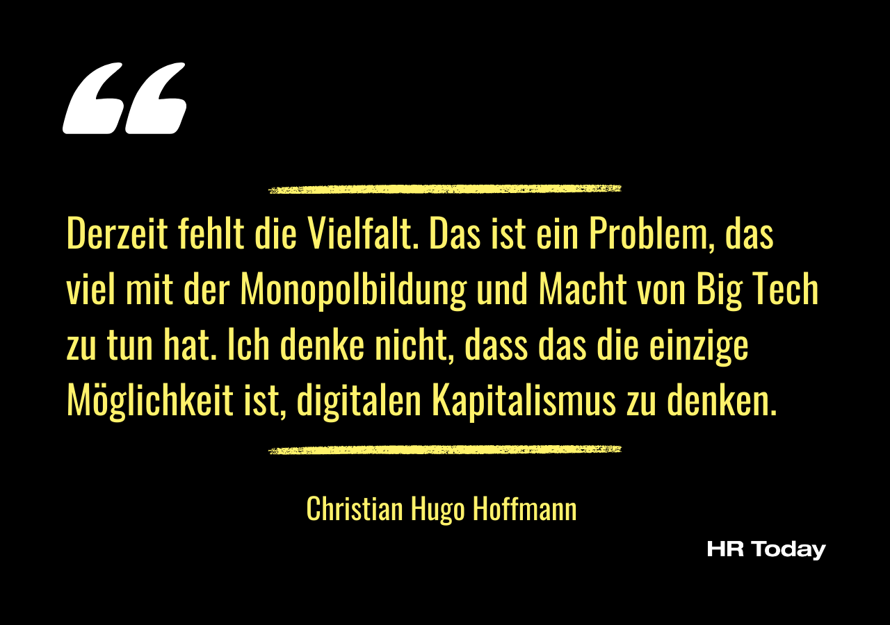 Zitat von Christian Hugo Hoffmann: Derzeit fehlt die Vielfalt. Das ist ein Problem, das viel mit der Monopolbildung und Macht von Big Tech zu tun hat. Ich denke nicht, dass das die einzige Möglichkeit ist, digitalen Kapitalismus zu denken.