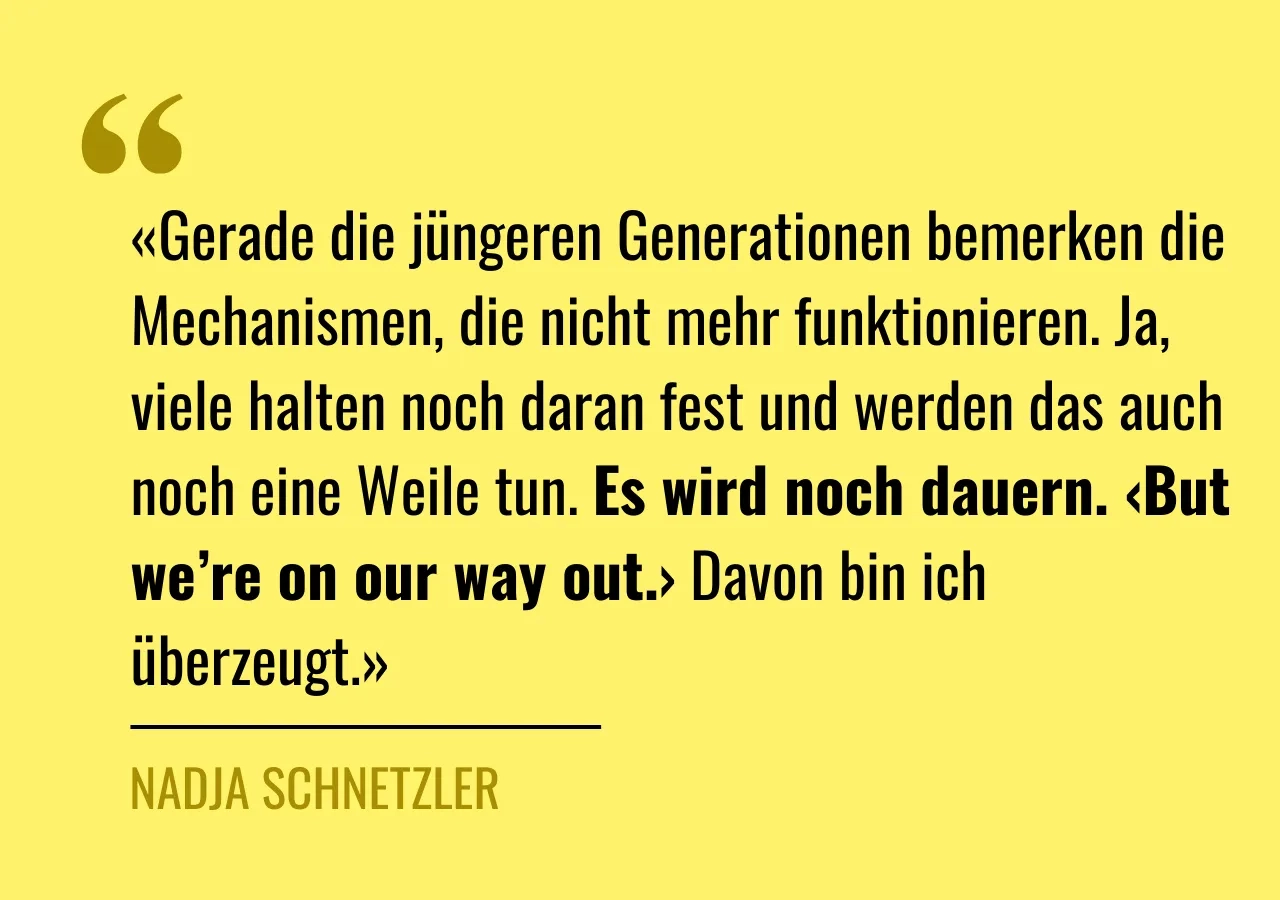 Zitat von Nadja Schnetzler: «Gerade die jüngeren Generationen bemerken die Mechanismen, die nicht mehr funktionieren. Ja, viele halten noch daran fest und werden das auch noch eine Weile tun. Es wird noch dauern. ‹But we’re on our way out.› Davon bin ich überzeugt.»