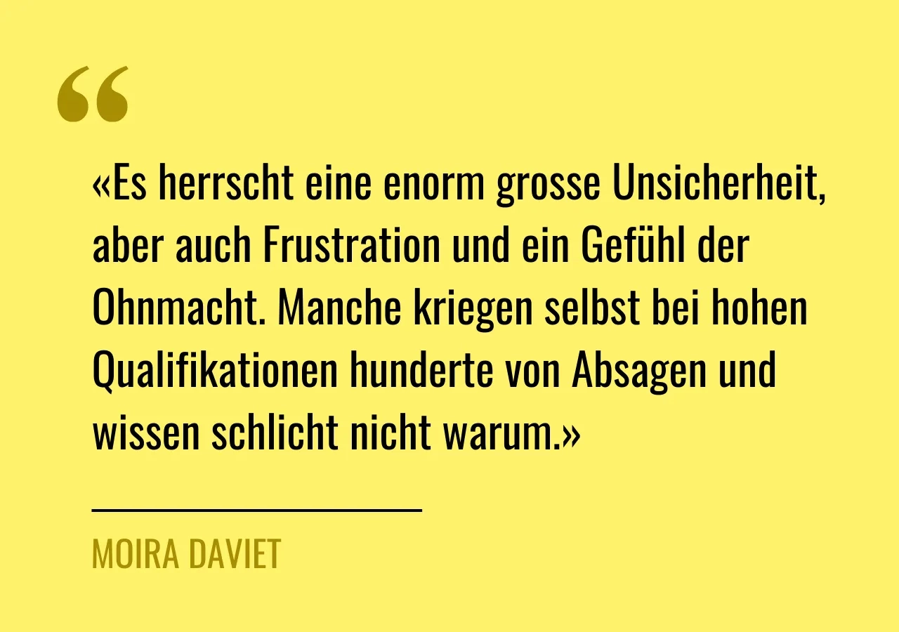 Zitat von Moira Daviet: «Es herrscht eine enorm grosse Unsicherheit, aber auch Frustration und ein Gefühl der Ohnmacht. Manche kriegen selbst bei hohen Qualifikationen hunderte von Absagen und wissen schlicht nicht warum.»