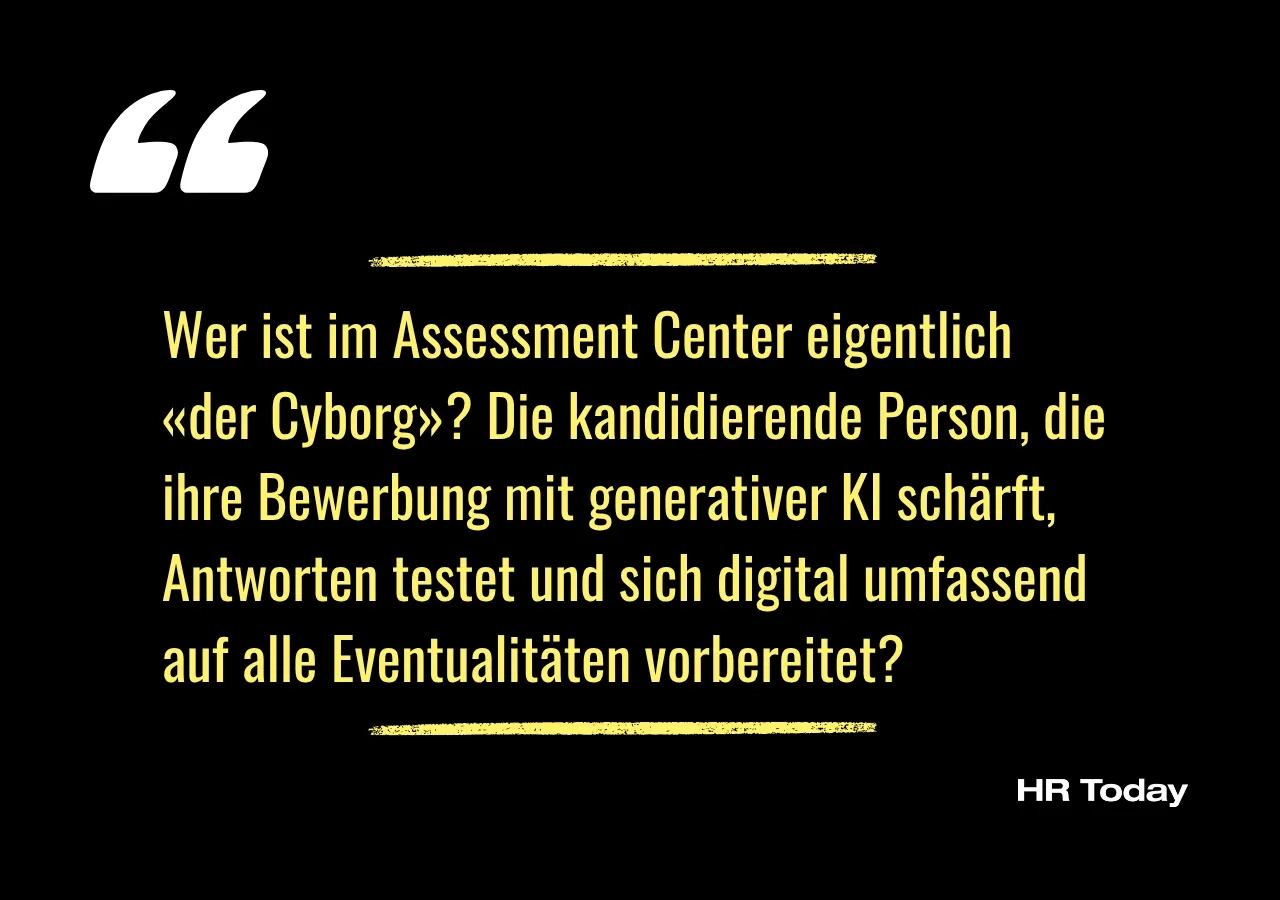 Artikelzitat:Wer ist im Assessment Center eigentlich «der Cyborg»? Die kandidierende Person, die ihre Bewerbung mit generativer KI schärft, Antworten testet und sich digital umfassend auf alle Eventualitäten vorbereitet?