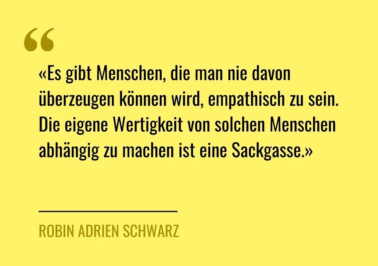 Artikelzitat: «Es gibt Menschen, die man nie davon überzeugen können wird, empathisch zu sein. Die eigene Wertigkeit von solchen Menschen abhängig zu machen ist eine Sackgasse.»