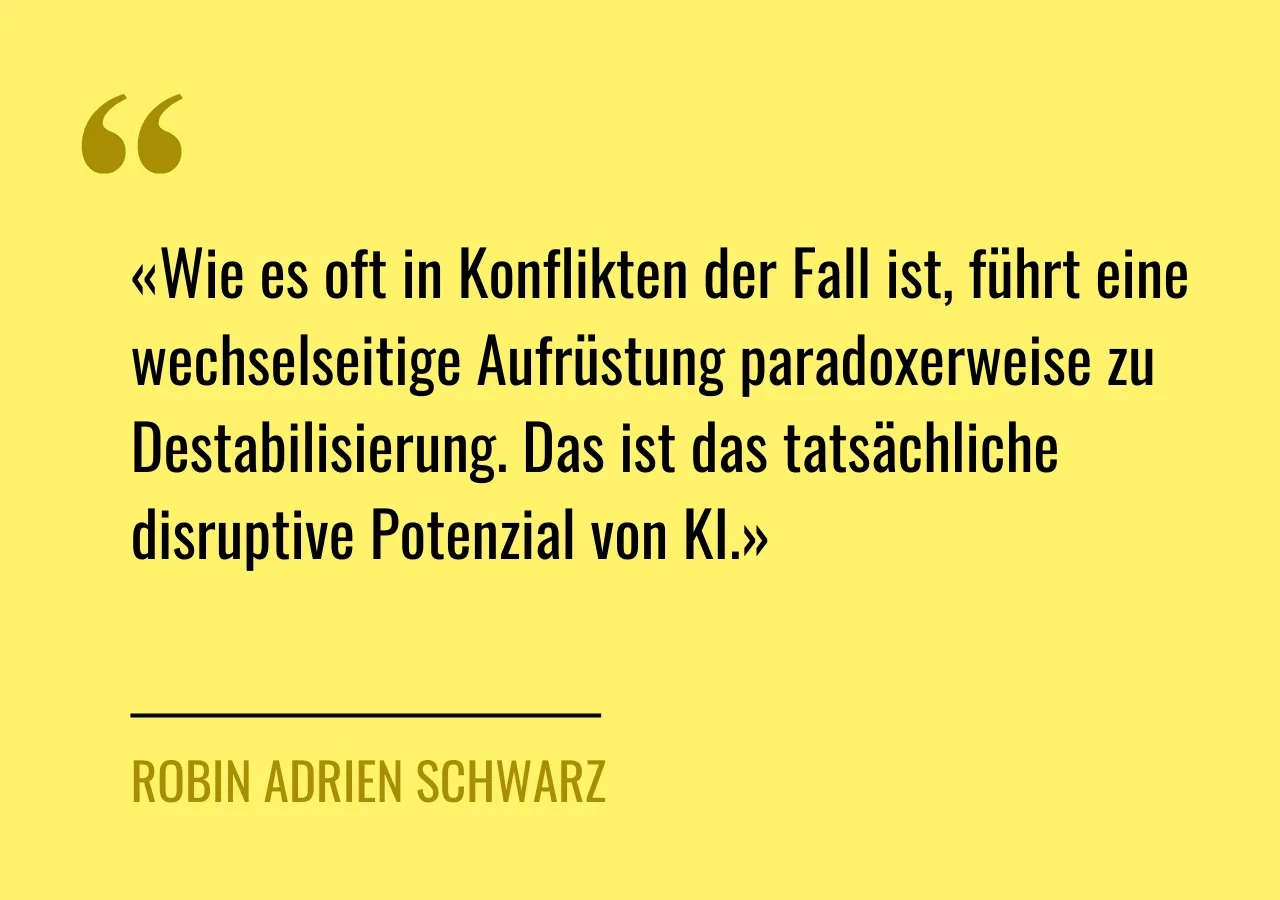 Artikelzitat: «Wie es oft in Konflikten der Fall ist, führt eine wechselseitige Aufrüstung paradoxerweise zu Destabilisierung. Das ist das tatsächliche disruptive Potenzial von KI.»