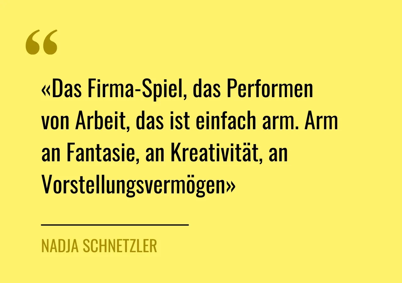 Zitat von Nadja Schnetzler: «Das Firma-Spiel, das Performen von Arbeit, das ist einfach arm. Arm an Fantasie, an Kreativität, an Vorstellungsvermögen»