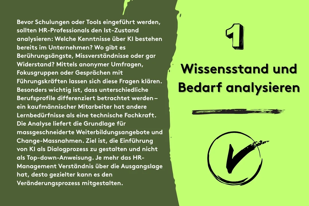 1. Wissensstand und Bedarf analysieren: Bevor Schulungen oder Tools eingeführt werden, sollten HR-Professionals den Ist-Zustand analysieren: Welche Kenntnisse über KI bestehen bereits im Unternehmen? Wo gibt es Berührungsängste, Missverständnisse oder gar Widerstand? Mittels anonymer Umfragen, Fokusgruppen oder Gesprächen mit Führungskräften lassen sich diese Fragen klären. Besonders wichtig ist, dass unterschiedliche Berufsprofile differenziert betrachtet werden – ein kaufmännischer Mitarbeiter hat andere Lernbedürfnisse als eine technische Fachkraft. Die Analyse liefert die Grundlage für massgeschneiderte Weiterbildungsangebote und Change-Massnahmen. Ziel ist, die Einführung von KI als Dialogprozess zu gestalten und nicht als Top-down-Anweisung. Je mehr das HR-Management Verständnis über die Ausgangslage hat, desto gezielter kann es den Veränderungsprozess mitgestalten.
