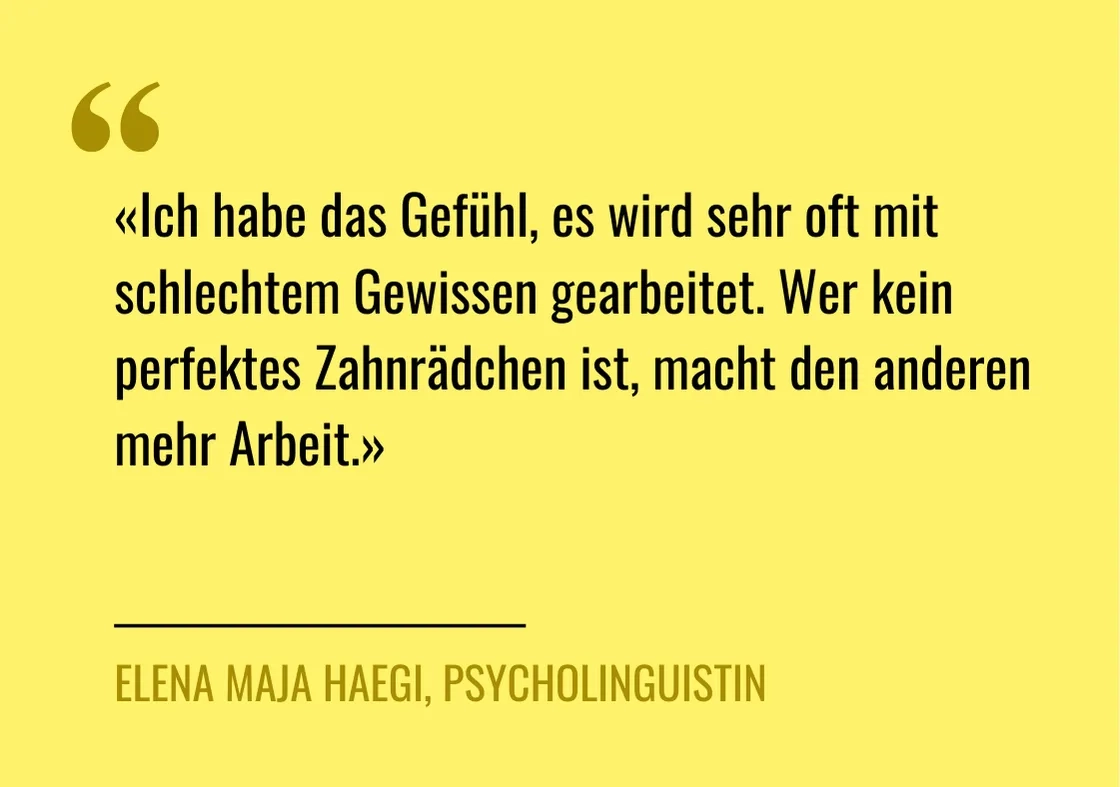 Zitat von Elena Haegi: "«Ich habe das Gefühl, es wird sehr oft mit schlechtem Gewissen gearbeitet«, sagt Elena Haegi, denn wer «kein perfektes Zahnrädchen ist, macht den anderen mehr Arbeit.»