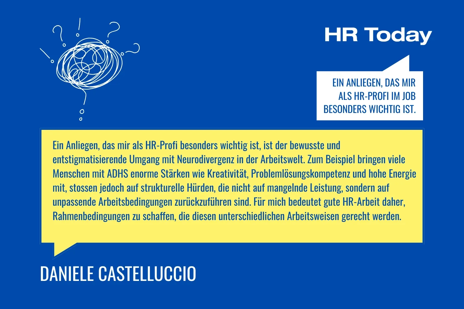 Ein Anliegen, das mir als HR-Profi im Job besonders wichtig ist. – Castelluccio: Ein Anliegen, das mir als HR-Profi besonders wichtig ist, ist der bewusste und entstigmatisierende Umgang mit Neurodivergenz in der Arbeitswelt. Zum Beispiel bringen viele Menschen mit ADHS enorme Stärken wie Kreativität, Problemlösungskompetenz und hohe Energie mit, stossen jedoch auf strukturelle Hürden, die nicht auf mangelnde Leistung, sondern auf unpassende Arbeitsbedingungen zurückzuführen sind. Für mich bedeutet gute HR-Arbeit daher, Rahmenbedingungen zu schaffen, die diesen unterschiedlichen Arbeitsweisen gerecht werden.