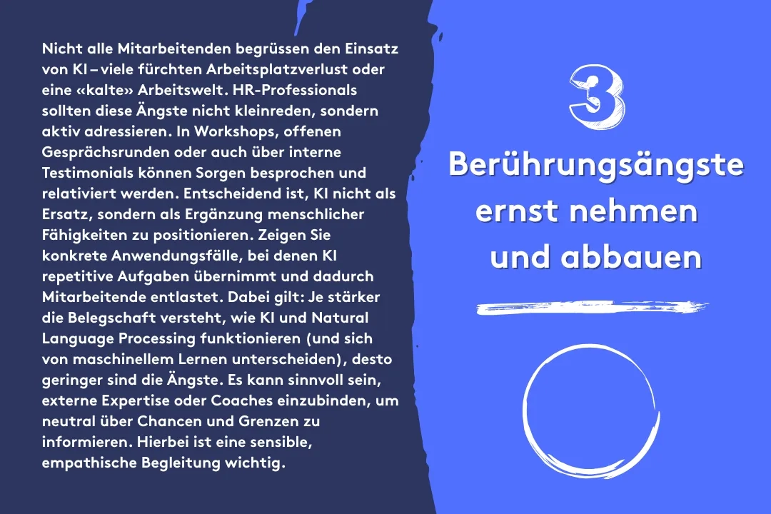3. Berührungsängste ernst nehmen und abbauen: Nicht alle Mitarbeitenden begrüssen den Einsatz von KI – viele fürchten Arbeitsplatzverlust oder eine «kalte» Arbeitswelt. HR-Professionals sollten diese Ängste nicht kleinreden, sondern aktiv adressieren. In Workshops, offenen Gesprächsrunden oder auch über interne Testimonials können Sorgen besprochen und relativiert werden. Entscheidend ist, KI nicht als Ersatz, sondern als Ergänzung menschlicher Fähigkeiten zu positionieren. Zeigen Sie konkrete Anwendungsfälle, bei denen KI repetitive Aufgaben übernimmt und dadurch Mitarbeitende entlastet. Dabei gilt: Je stärker die Belegschaft versteht, wie KI und Natural Language Processing funktionieren (und sich von maschinellem Lernen unterscheiden), desto geringer sind die Ängste. Es kann sinnvoll sein, externe Expertise oder Coaches einzubinden, um neutral über Chancen und Grenzen zu informieren. Hierbei ist eine sensible, empathische Begleitung wichtig.