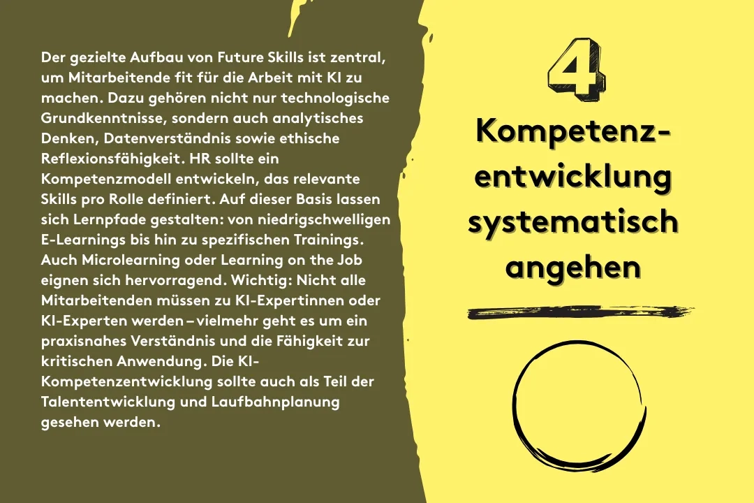 5. Kompetenzentwicklung systematisch angehen: Der gezielte Aufbau von Future Skills ist zentral, um Mitarbeitende fit für die Arbeit mit KI zu machen. Dazu gehören nicht nur technologische Grundkenntnisse, sondern auch analytisches Denken, Datenverständnis sowie ethische Reflexionsfähigkeit. HR sollte ein Kompetenzmodell entwickeln, das relevante Skills pro Rolle definiert. Auf dieser Basis lassen sich Lernpfade gestalten: von niedrigschwelligen E-Learnings bis hin zu spezifischen Trainings. Auch Microlearning oder Learning on the Job eignen sich hervorragend. Wichtig: Nicht alle Mitarbeitenden müssen zu KI-Expertinnen oder KI-Experten werden – vielmehr geht es um ein praxisnahes Verständnis und die Fähigkeit zur kritischen Anwendung. Die KI-Kompetenzentwicklung sollte auch als Teil der Talententwicklung und Laufbahnplanung gesehen werden.