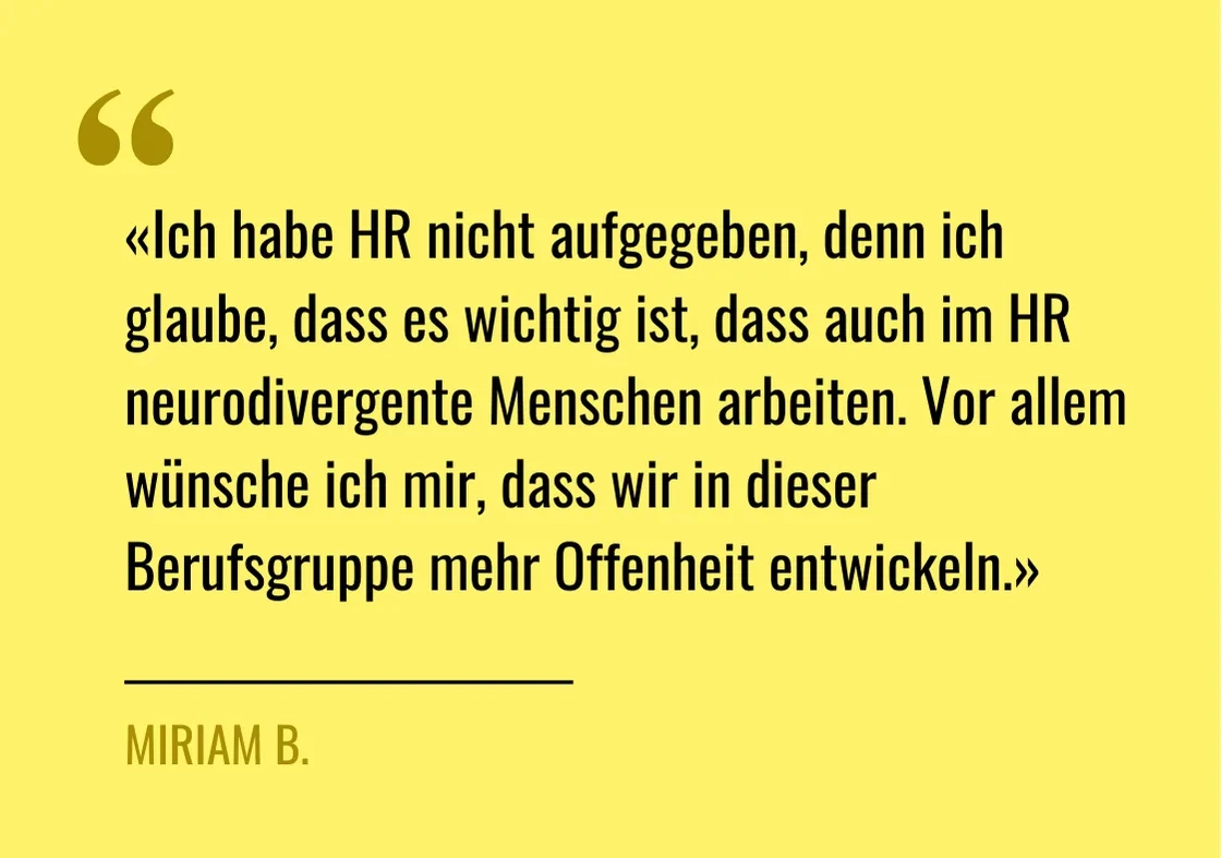 Zitat von Miriam B.: "«Ich habe HR nicht aufgegeben, denn ich glaube, dass es wichtig ist, dass auch im HR neurodivergente Menschen arbeiten. Vor allem wünsche ich mir, dass wir in dieser Berufsgruppe mehr Offenheit entwickeln"
