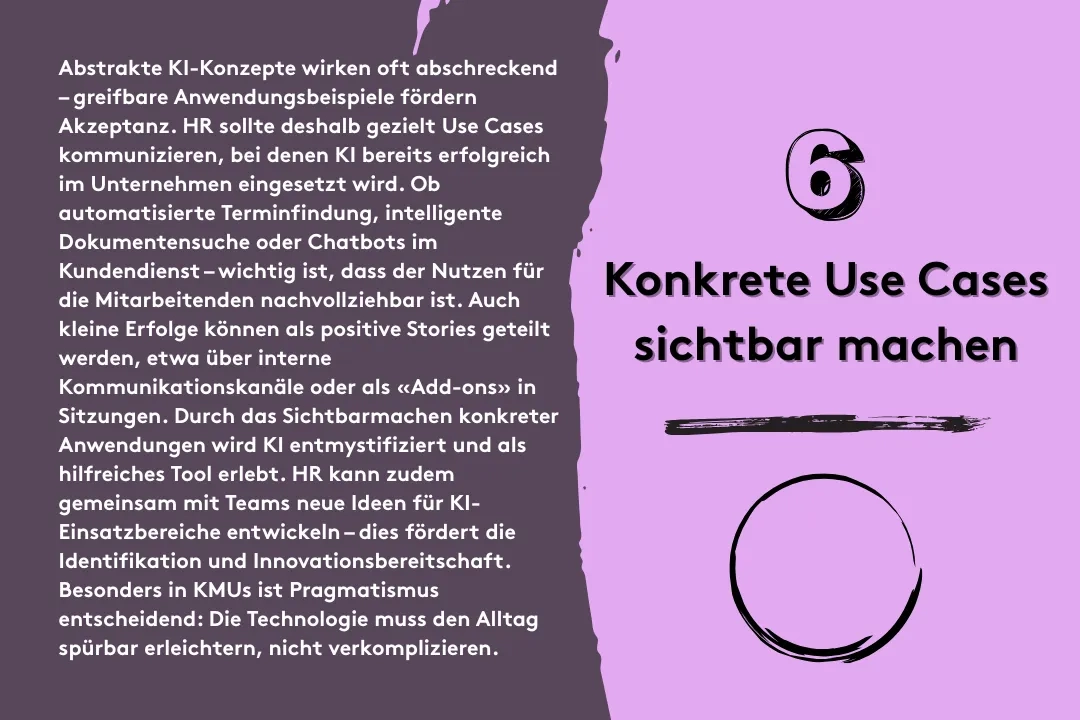 6. Konkrete Use Cases sichtbar machen: Abstrakte KI-Konzepte wirken oft abschreckend – greifbare Anwendungsbeispiele fördern Akzeptanz. HR sollte deshalb gezielt Use Cases kommunizieren, bei denen KI bereits erfolgreich im Unternehmen eingesetzt wird. Ob automatisierte Terminfindung, intelligente Dokumentensuche oder Chatbots im Kundendienst – wichtig ist, dass der Nutzen für die Mitarbeitenden nachvollziehbar ist. Auch kleine Erfolge können als positive Stories geteilt werden, etwa über interne Kommunikationskanäle oder als «Add-ons» in Sitzungen. Durch das Sichtbarmachen konkreter Anwendungen wird KI entmystifiziert und als hilfreiches Tool erlebt. HR kann zudem gemeinsam mit Teams neue Ideen für KI-Einsatzbereiche entwickeln – dies fördert die Identifikation und Innovationsbereitschaft. Besonders in KMUs ist Pragmatismus entscheidend: Die Technologie muss den Alltag spürbar erleichtern, nicht verkomplizieren.