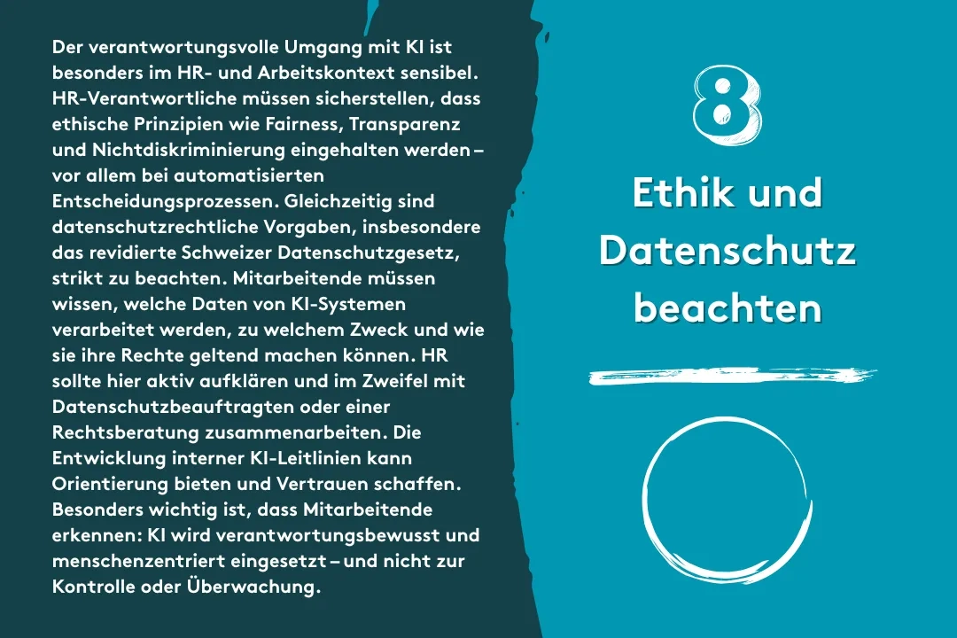 8. Ethik und Datenschutz beachten: Der verantwortungsvolle Umgang mit KI ist besonders im HR- und Arbeitskontext sensibel. HR-Verantwortliche müssen sicherstellen, dass ethische Prinzipien wie Fairness, Transparenz und Nichtdiskriminierung eingehalten werden – vor allem bei automatisierten Entscheidungsprozessen. Gleichzeitig sind datenschutzrechtliche Vorgaben, insbesondere das revidierte Schweizer Datenschutzgesetz, strikt zu beachten. Mitarbeitende müssen wissen, welche Daten von KI-Systemen verarbeitet werden, zu welchem Zweck und wie sie ihre Rechte geltend machen können. HR sollte hier aktiv aufklären und im Zweifel mit Datenschutzbeauftragten oder einer Rechtsberatung zusammenarbeiten. Die Entwicklung interner KI-Leitlinien kann Orientierung bieten und Vertrauen schaffen. Besonders wichtig ist, dass Mitarbeitende erkennen: KI wird verantwortungsbewusst und menschenzentriert eingesetzt – und nicht zur Kontrolle oder Überwachung.