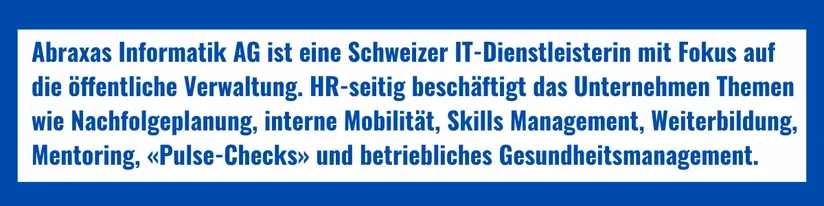 Firmenporträt: Abraxas Informatik AG ist eine Schweizer IT-Dienstleisterin mit Fokus auf die öffentliche Verwaltung. HR-seitig beschäftigt das Unternehmen Themen wie Nachfolgeplanung, interne Mobilität, Skills Management, Weiterbildung, Mentoring, «Pulse-Checks» und betriebliches Gesundheitsmanagement.