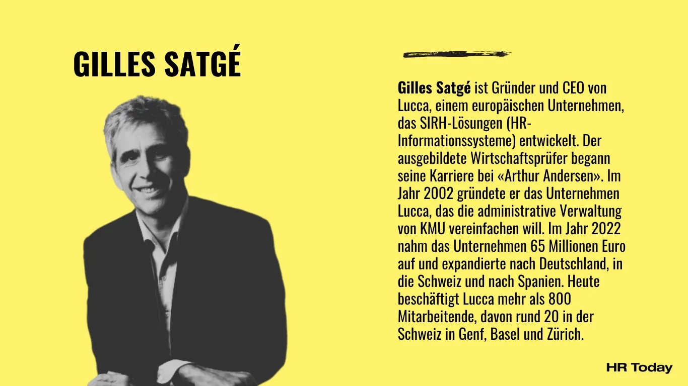Eine Grafik mit einem leuchtend gelben Hintergrund, die ein Kurzprofil darstellt. Linke Bildhälfte: Oben steht in großen, schwarzen und fetten Großbuchstaben der Name GILLES SATGÉ. Darunter befindet sich ein kontrastreiches Schwarz-Weiß-Porträt von ihm. Er ist ein lächelnder Mann mit kurzen, graumelierten Haaren, der ein helles Hemd unter einem dunklen Sakko trägt. Er lehnt sich leicht nach vorne, die Hände ruhen am unteren Bildrand. Rechte Bildhälfte: Über dem Text befindet sich eine kurze, schwarze, stilisierte Pinselstrich-Linie. Darunter steht eine ausführliche Biografie. Unten rechts in der Ecke ist das schwarze Logo von HR Today platziert. Der vollständige biografische Text lautet: „Gilles Satgé ist Gründer und CEO von Lucca, einem europäischen Unternehmen, das SIRH-Lösungen (HR-Informationssysteme) entwickelt. Der ausgebildete Wirtschaftsprüfer begann seine Karriere bei «Arthur Andersen». Im Jahr 2002 gründete er das Unternehmen Lucca, das die administrative Verwaltung von KMU vereinfachen will. Im Jahr 2022 nahm das Unternehmen 65 Millionen Euro auf und expandierte nach Deutschland, in die Schweiz und nach Spanien. Heute beschäftigt Lucca mehr als 800 Mitarbeitende, davon rund 20 in der Schweiz in Genf, Basel und Zürich.“