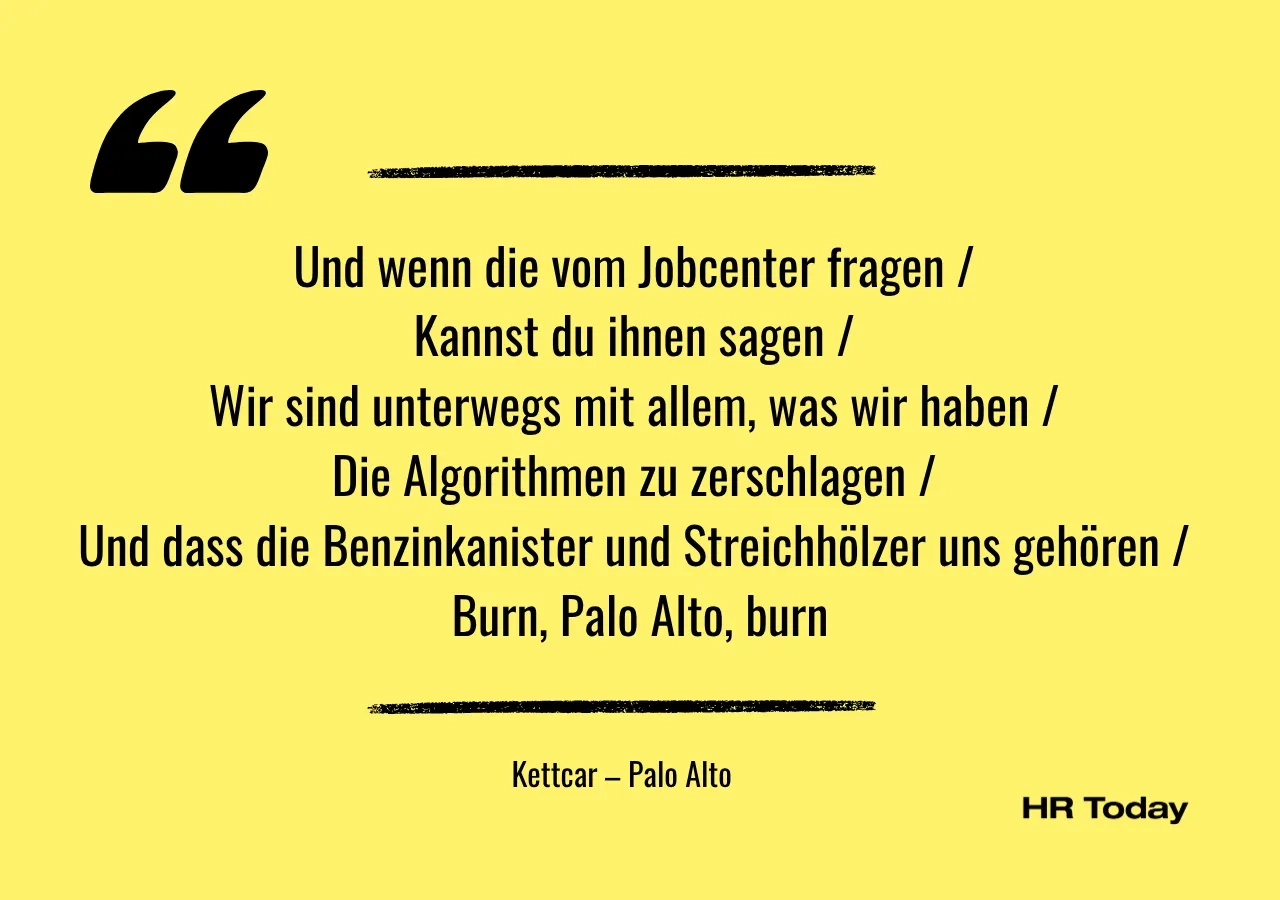 Artikel bzw. Liedzitat: Und wenn die vom Jobcenter fragen / Kannst du ihnen sagen / Wir sind unterwegs mit allem, was wir haben / Die Algorithmen zu zerschlagen / Und dass die Benzinkanister und Streichhölzer uns gehören / Burn, Palo Alto, burn (Kettcar - Palo Alto)