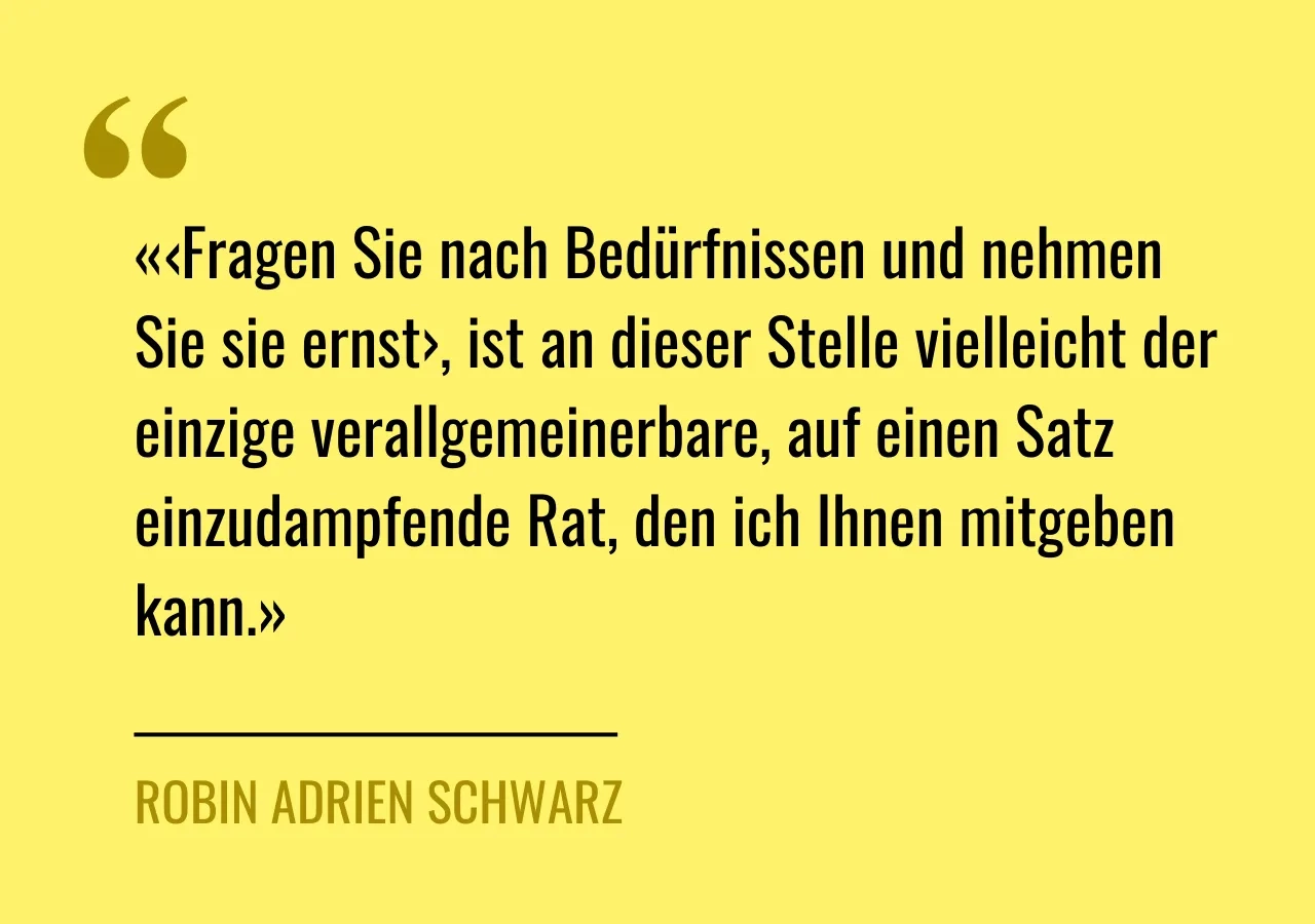 Artikelzitat: «‹Fragen Sie nach Bedürfnissen und nehmen Sie sie ernst›, ist an dieser Stelle vielleicht der einzige verallgemeinerbare, auf einen Satz einzudampfende Rat, den ich Ihnen mitgeben kann.»