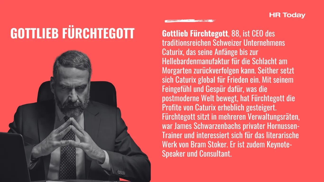 Zur Person: Gottlieb Fürchtegott, 88, ist CEO des traditionsreichen Schweizer Unternehmens Caturix, das seine Anfänge bis zur Hellebardenmanufaktur für die Schlacht am Morgarten zurückverfolgen kann. Seither setzt sich Caturix global für Frieden ein. Mit seinem Feingefühl und Gespür dafür, was die postmoderne Welt bewegt, hat Fürchtegott die Profite von Caturix erheblich gesteigert. Fürchtegott sitzt in mehreren Verwaltungsräten, war James Schwarzenbachs privater Hornussen-Trainer und interessiert sich für das literarische Werk von Bram Stoker. Er ist zudem Keynote-Speaker und Consultant. 