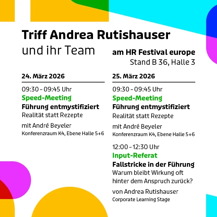 Grafik-Titel: Einladung zum HR Festival europe 2026 – Triff Andrea Rutishauser und ihr Team. Visuelle Gestaltung: Das Bild ist modern und hell gestaltet. Der Hintergrund ist weiß, umrahmt von abstrakten, organischen Formen in leuchtenden Farben wie Gelb, Magenta, Cyan und Grün an den Ecken und Kanten. Der Text ist klar strukturiert in schwarzer Schrift, wobei wichtige Schlagworte in hellem Grün hervorgehoben sind. Inhaltlicher Text: Hauptüberschrift: Triff Andrea Rutishauser und ihr Team am HR Festival europe, Stand B 36, Halle 3. Termin 1: Dienstag, 24. März 2026 09:30 – 09:45 Uhr: Speed-Meeting "Führung entmystifiziert – Realität statt Rezepte" mit André Beyeler. Ort: Konferenzraum K4, Ebene Halle 5+6. Termin 2: Mittwoch, 25. März 2026 09:30 – 09:45 Uhr: Speed-Meeting "Führung entmystifiziert – Realität statt Rezepte" mit André Beyeler. Ort: Konferenzraum K4, Ebene Halle 5+6. 12:00 – 12:30 Uhr: Input-Referat "Fallstricke in der Führung – Warum bleibt Wirkung oft hinter dem Anspruch zurück?" von Andrea Rutishauser. Ort: Corporate Learning Stage.