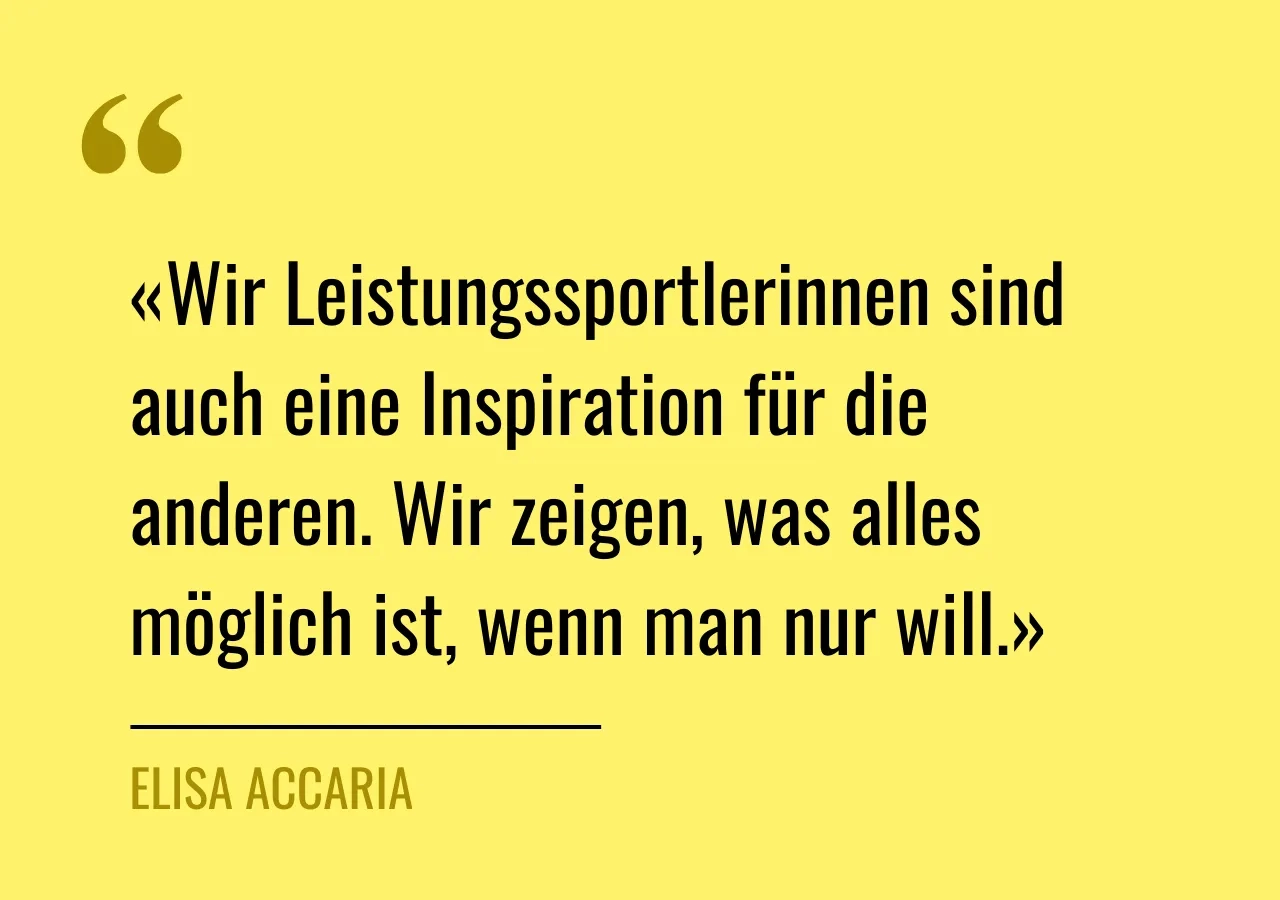 Zitat von Elisa Accaria: «Wir Leistungssportlerinnen sind auch eine Inspiration für die anderen. Wir zeigen, was alles möglich ist, wenn man nur will.»