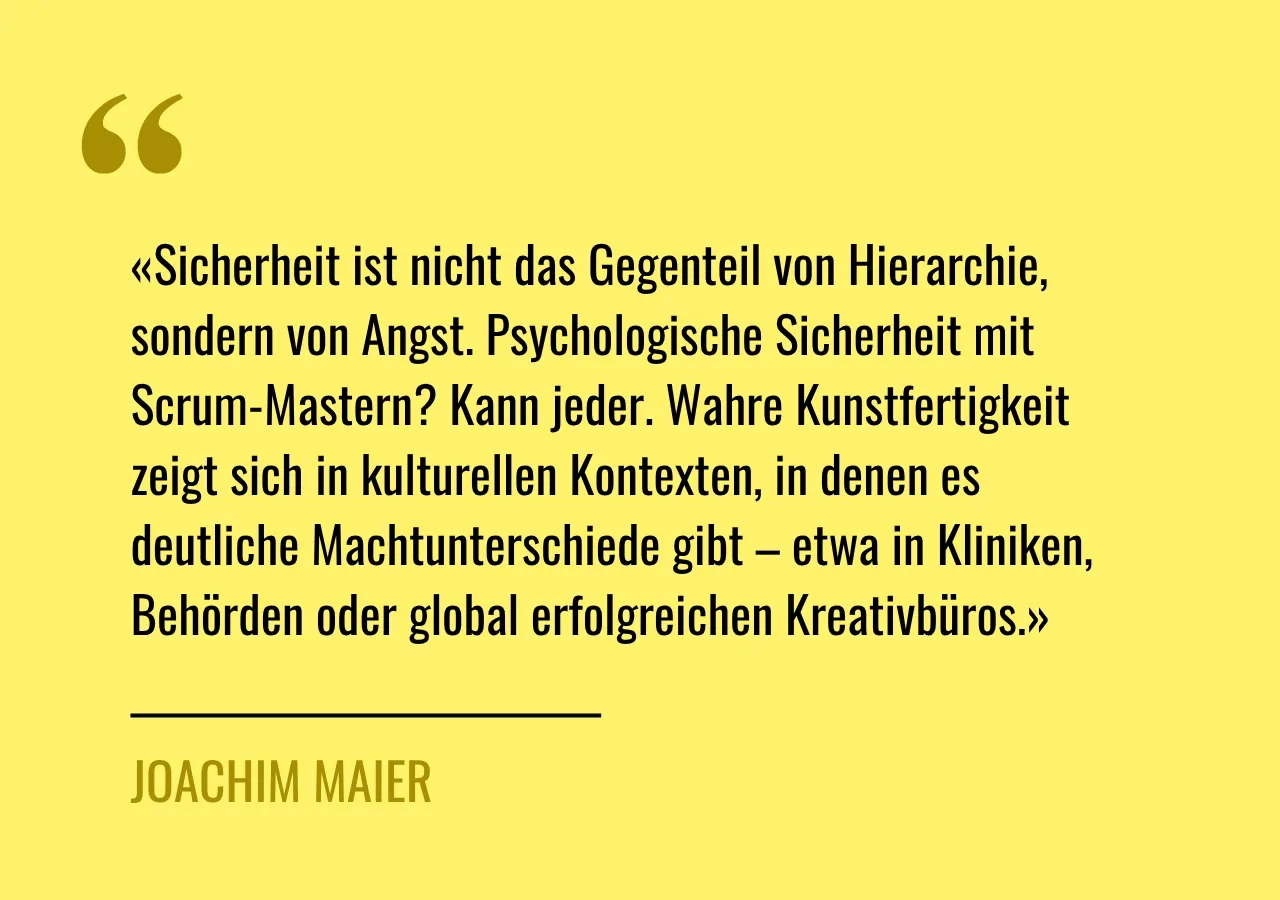 Zitat von Joachim Maier: Sicherheit ist nicht das Gegenteil von Hierarchie, sondern von Angst. Psychologische Sicherheit mit Scrum-Mastern? Kann jeder. Wahre Kunstfertigkeit zeigt sich in kulturellen Kontexten, in denen es deutliche Machtunterschiede gibt – etwa in Kliniken, Behörden oder global erfolgreichen Kreativbüros.